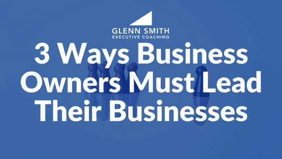 3 Ways Business Owners Must Lead Their Businesses